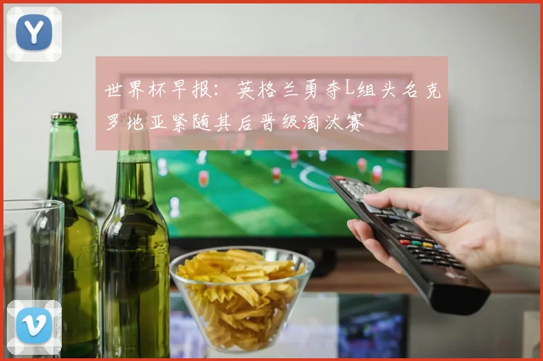 世界杯早报：英格兰勇夺L组头名克罗地亚紧随其后晋级淘汰赛