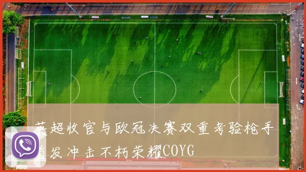 英超收官与欧冠决赛双重考验枪手首发冲击不朽荣耀COYG