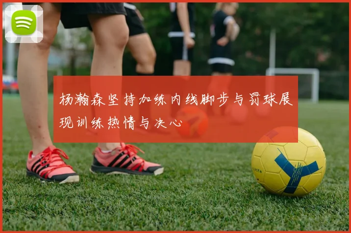 杨瀚森坚持加练内线脚步与罚球展现训练热情与决心