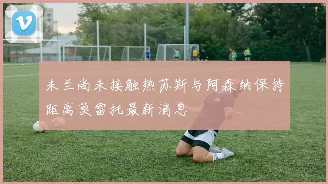 米兰尚未接触热苏斯与阿森纳保持距离莫雷托最新消息