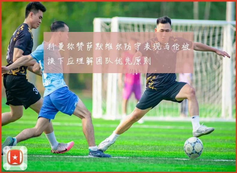 科曼称赞萨默维尔防守表现马伦被换下应理解团队优先原则