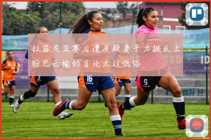 拉菲尼亚赛后遭质疑妻子力挺反击盼巴西输的言论太过低俗