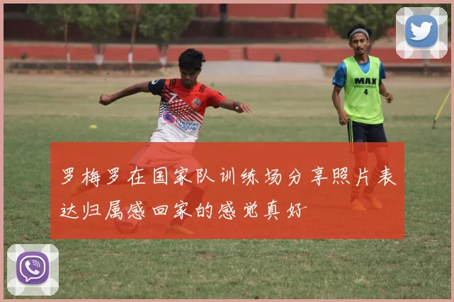 罗梅罗在国家队训练场分享照片表达归属感回家的感觉真好