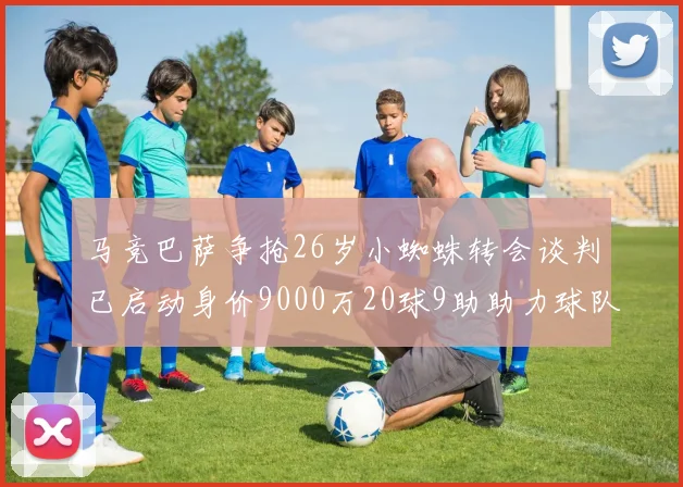 马竞巴萨争抢26岁小蜘蛛转会谈判已启动身价9000万20球9助助力球队