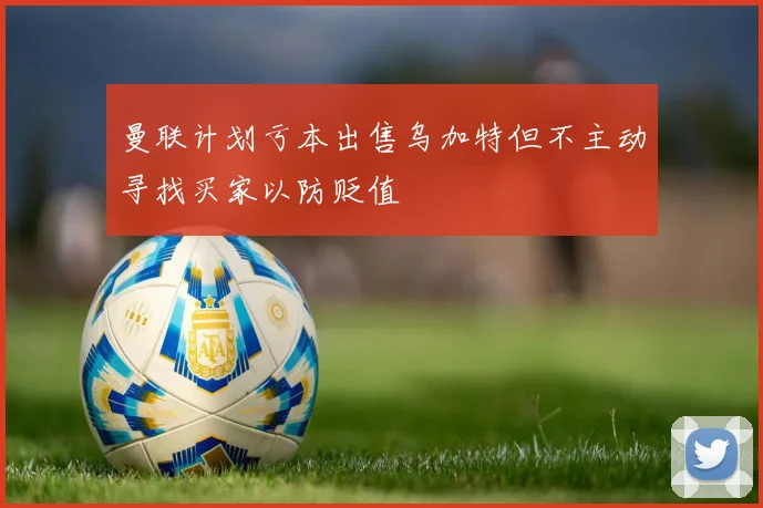 曼联计划亏本出售乌加特但不主动寻找买家以防贬值