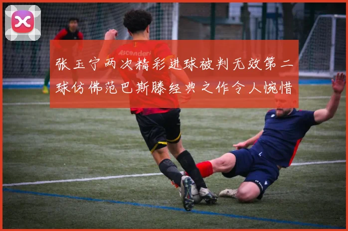 张玉宁两次精彩进球被判无效第二球仿佛范巴斯滕经典之作令人惋惜