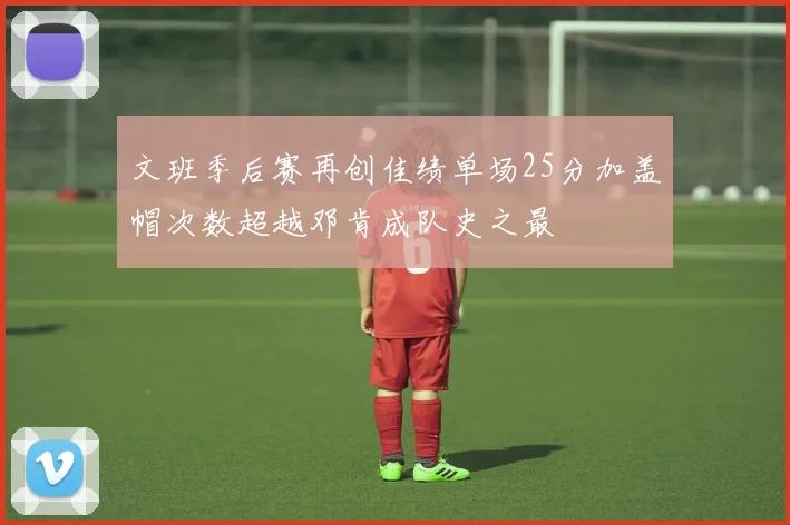 文班季后赛再创佳绩单场25分加盖帽次数超越邓肯成队史之最