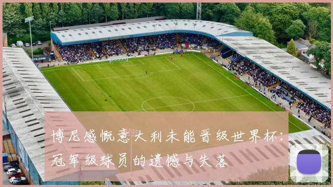 博尼感慨意大利未能晋级世界杯：冠军级球员的遗憾与失落