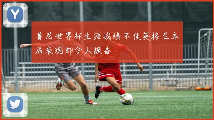 鲁尼世界杯生涯战绩不佳英格兰本届表现却令人振奋