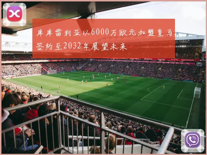 库库雷利亚以6000万欧元加盟皇马签约至2032年展望未来