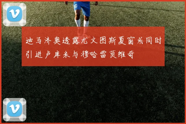 迪马济奥透露尤文图斯夏窗或同时引进卢库米与穆哈雷莫维奇
