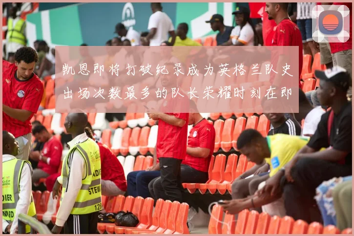凯恩即将打破纪录成为英格兰队史出场次数最多的队长荣耀时刻在即