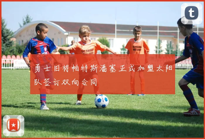 勇士旧将帕特斯潘塞正式加盟太阳队签订双向合同