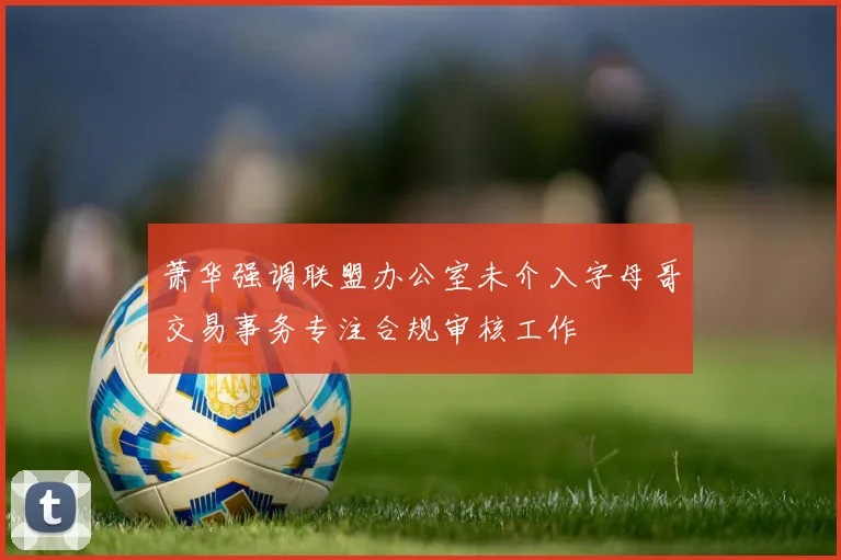 萧华强调联盟办公室未介入字母哥交易事务专注合规审核工作