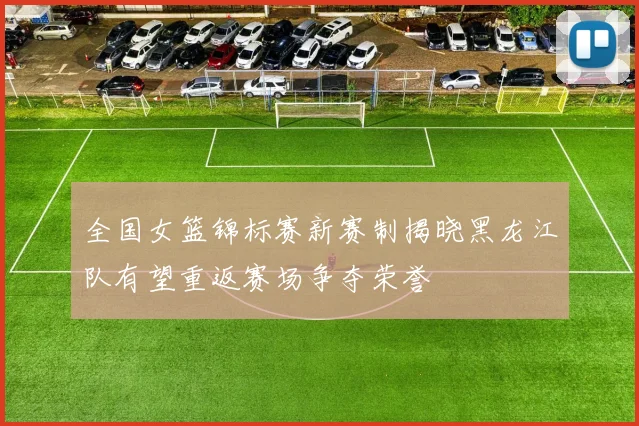 全国女篮锦标赛新赛制揭晓黑龙江队有望重返赛场争夺荣誉