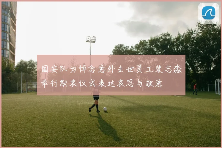 国安队为悼念意外去世员工裴志淼举行默哀仪式表达哀思与敬意