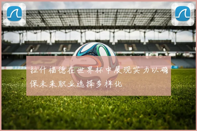 拉什福德在世界杯中展现实力以确保未来职业选择多样化