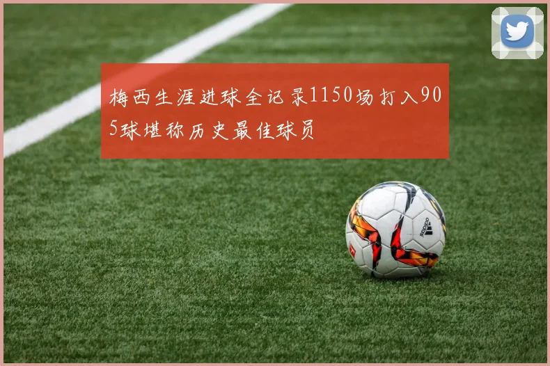 梅西生涯进球全记录1150场打入905球堪称历史最佳球员