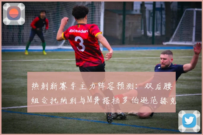 热刺新赛季主力阵容预测：双后腰组合托纳利与M费搭档罗伯逊范赫克加盟