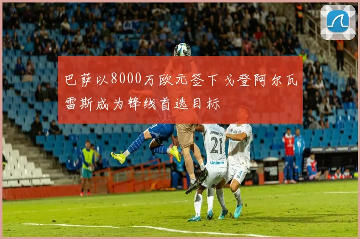 巴萨以8000万欧元签下戈登阿尔瓦雷斯成为锋线首选目标