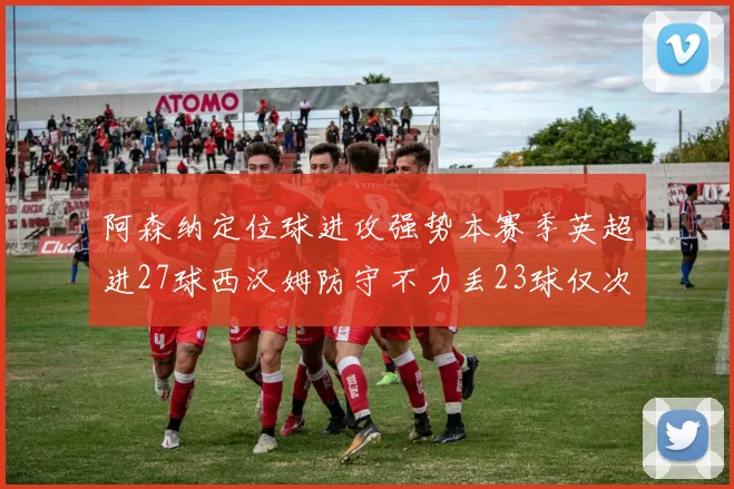 阿森纳定位球进攻强势本赛季英超进27球西汉姆防守不力丢23球仅次于伯恩茅斯