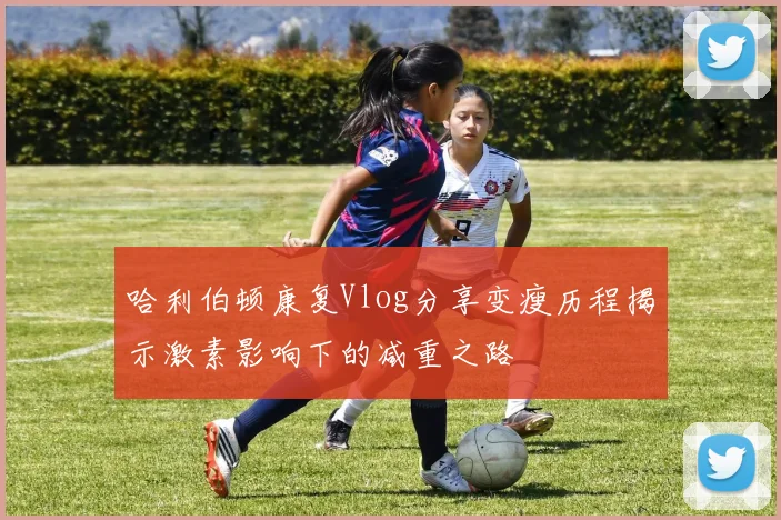哈利伯顿康复Vlog分享变瘦历程揭示激素影响下的减重之路