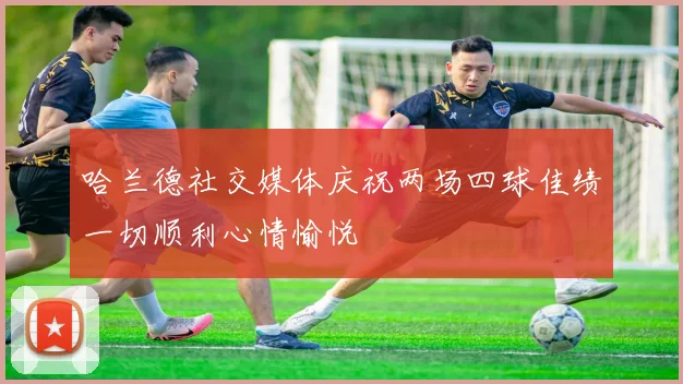 哈兰德社交媒体庆祝两场四球佳绩一切顺利心情愉悦