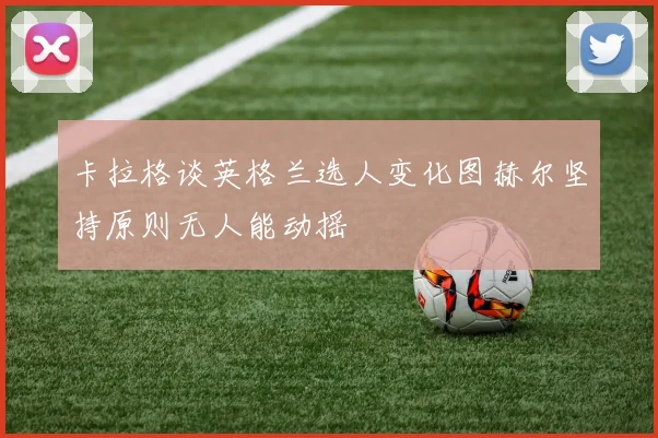 卡拉格谈英格兰选人变化图赫尔坚持原则无人能动摇