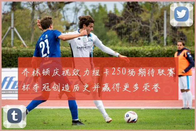 乔林顿庆祝效力纽卡250场期待联赛杯夺冠创造历史并赢得更多荣誉